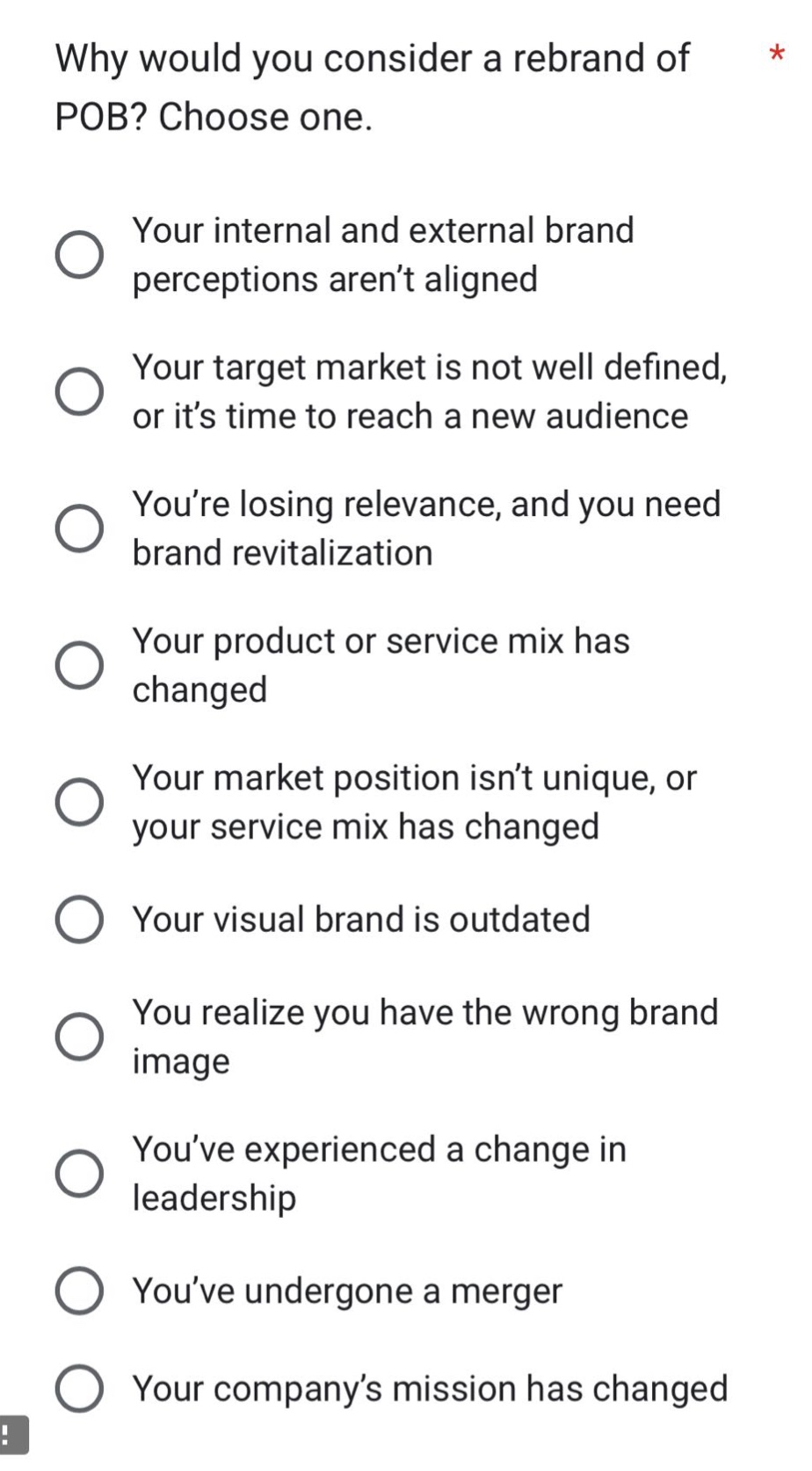 why would you consider a rebrand of pob? choose one.\nyour internal and external brand perceptions aren’t aligned\nyour target market is not well defined, or it’s time to reach a new audience\nyou’re losing relevance, and you need brand revitalization\nyour product or service mix has changed\nyour market position isn’t unique, or your service mix has changed\nyour visual brand is outdated\nyou realize you have the wrong brand image\nyou’ve experienced a change in leadership\nyou’ve undergone a merger\nyour company’s mission has changed