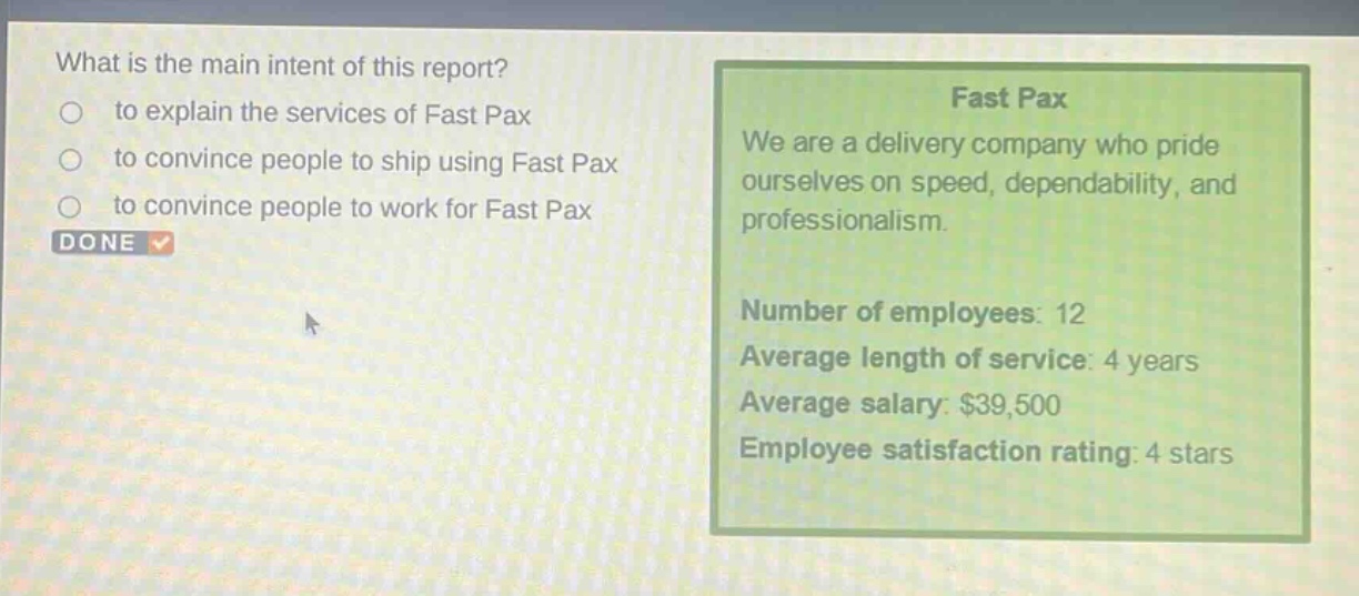 what is the main intent of this report?\n○ to explain the services of fast pax\n○ to convince people to ship using fast pax\n○ to convince people to work for fast pax\ndone\nfast pax\nwe are a delivery company who pride ourselves on speed, dependability, and professionalism.\nnumber of employees: 12\naverage length of service: 4 years\naverage salary: $39,500\nemployee satisfaction rating: 4 stars