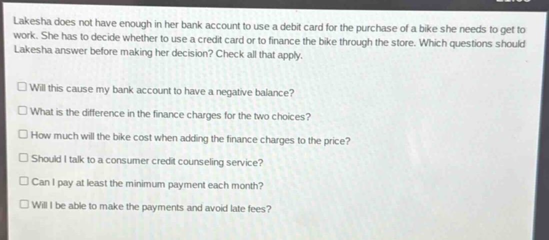 lakesha does not have enough in her bank account to use a debit card for the purchase of a bike she needs to get to work. she has to decide whether to use a credit card or to finance the bike through the store. which questions should lakesha answer before making her decision? check all that apply.\n\n□ will this cause my bank account to have a negative balance?\n□ what is the difference in the finance charges for the two choices?\n□ how much will the bike cost when adding the finance charges to the price?\n□ should i talk to a consumer credit counseling service?\n□ can i pay at least the minimum payment each month?\n□ will i be able to make the payments and avoid late fees?
