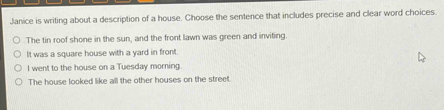 janice is writing about a description of a house. choose the sentence that includes precise and clear word choices.\nthe tin roof shone in the sun, and the front lawn was green and inviting.\nit was a square house with a yard in front.\ni went to the house on a tuesday morning.\nthe house looked like all the other houses on the street.