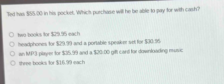 ted has $55.00 in his pocket. which purchase will he be able to pay for with cash?\no two books for $29.95 each\no headphones for $29.99 and a portable speaker set for $30.95\no an mp3 player for $35.99 and a $20.00 gift card for downloading music\no three books for $16.99 each