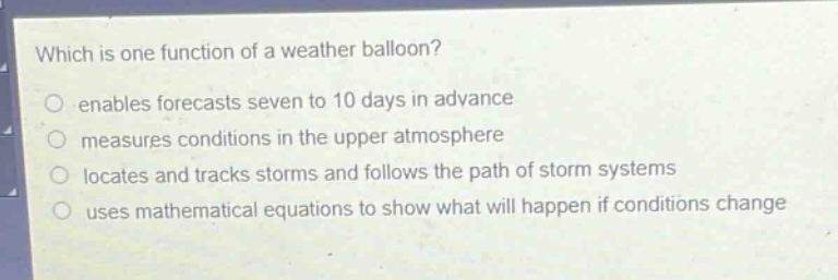 which is one function of a weather balloon?\n enables forecasts seven to 10 days in advance\n measures conditions in the upper atmosphere\n locates and tracks storms and follows the path of storm systems\n uses mathematical equations to show what will happen if conditions change