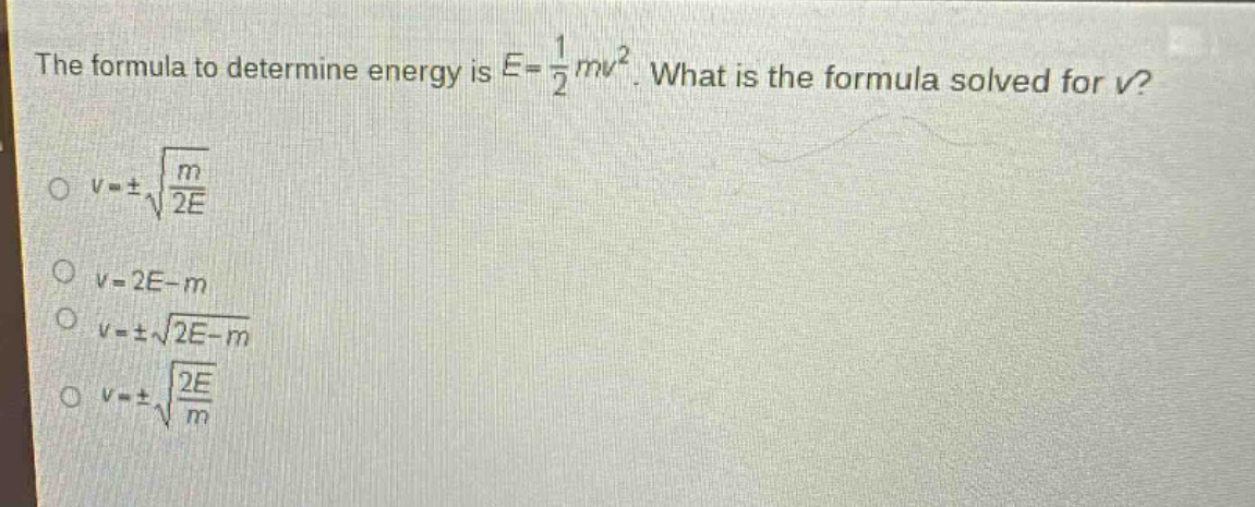 the formula to determine energy is $e = \frac{1}{2}mv^{2}$. what is the formula solved for $v$?\n$v=pmsqrt{\frac{m}{2e}}$\n$v = 2e - m$\n$v=pmsqrt{2e - m}$\n$v=pmsqrt{\frac{2e}{m}}$