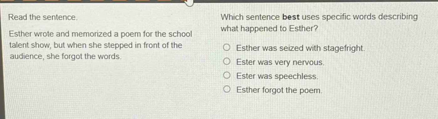 read the sentence. esther wrote and memorized a poem for the school talent show, but when she stepped in front of the audience, she forgot the words. which sentence best uses specific words describing what happened to esther? esther was seized with stagefright. ester was very nervous. ester was speechless. esther forgot the poem.