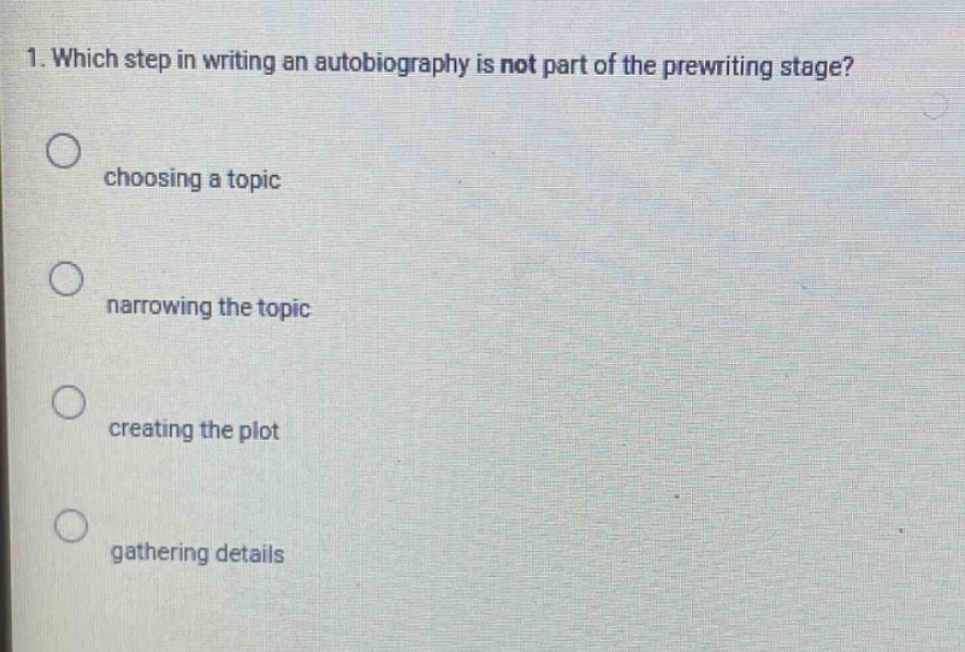 1. which step in writing an autobiography is not part of the prewriting stage?\nchoosing a topic\nnarrowing the topic\ncreating the plot\ngathering details