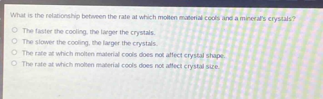what is the relationship between the rate at which molten material cools and a minerals crystals?\nthe faster the cooling, the larger the crystals.\nthe slower the cooling, the larger the crystals.\nthe rate at which molten material cools does not affect crystal shape.\nthe rate at which molten material cools does not affect crystal size.
