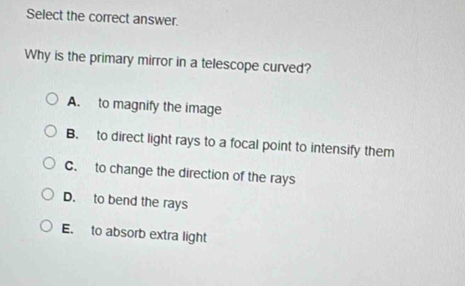 select the correct answer.\nwhy is the primary mirror in a telescope curved?\na. to magnify the image\nb. to direct light rays to a focal point to intensify them\nc. to change the direction of the rays\nd. to bend the rays\ne. to absorb extra light