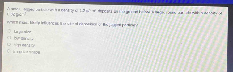 a small, jagged particle with a density of 1.2 g/cm³ deposits on the ground before a large, round particle with a density of 0.82 g/cm³. which most likely influences the rate of deposition of the jagged particle?\no large size\no low density\no high density\no irregular shape