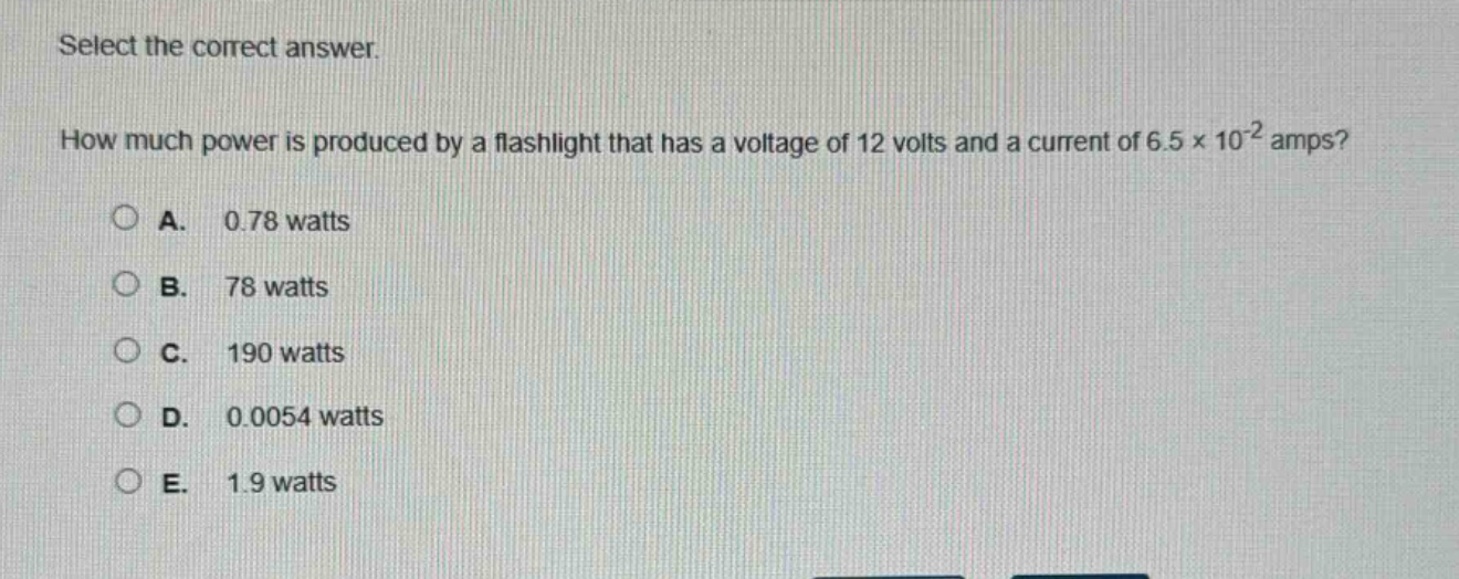 select the correct answer.\nhow much power is produced by a flashlight that has a voltage of 12 volts and a current of 6.5×10⁻² amps?\na. 0.78 watts\nb. 78 watts\nc. 190 watts\nd. 0.0054 watts\ne. 1.9 watts