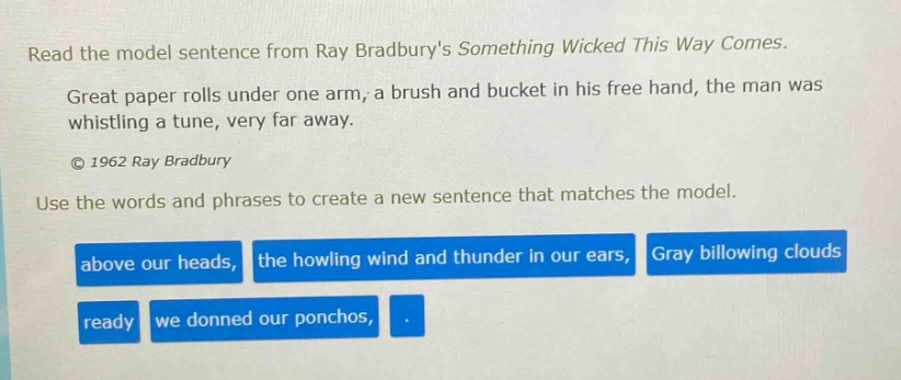 read the model sentence from ray bradburys something wicked this way comes. great paper rolls under one arm, a brush and bucket in his free hand, the man was whistling a tune, very far away. © 1962 ray bradbury use the words and phrases to create a new sentence that matches the model. above our heads, the howling wind and thunder in our ears, gray billowing clouds ready we donned our ponchos, .