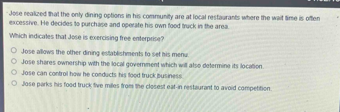 jose realized that the only dining options in his community are at local restaurants where the wait time is often excessive. he decides to purchase and operate his own food truck in the area. which indicates that jose is exercising free enterprise?\no jose allows the other dining establishments to set his menu.\no jose shares ownership with the local government which will also determine its location.\no jose can control how he conducts his food truck business.\no jose parks his food truck five miles from the closest eat - in restaurant to avoid competition.