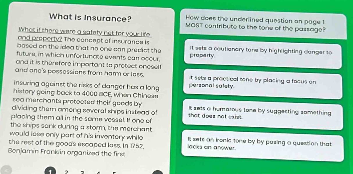 what is insurance? what if there were a safety net for your life and property? the concept of insurance is based on the idea that no one can predict the future, in which unfortunate events can occur, and it is therefore important to protect oneself and one’s possessions from harm or loss. insuring against the risks of danger has a long history going back to 4000 bce, when chinese sea merchants protected their goods by dividing them among several ships instead of placing them all in the same vessel. if one of the ships sank during a storm, the merchant would lose only part of his inventory while the rest of the goods escaped loss. in 1752, benjamin franklin organized the first\nhow does the underlined question on page 1 most contribute to the tone of the passage? it sets a cautionary tone by highlighting danger to property. it sets a practical tone by placing a focus on personal safety. it sets a humorous tone by suggesting something that does not exist. it sets an ironic tone by posing a question that lacks an answer.