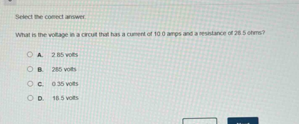 select the correct answer. what is the voltage in a circuit that has a current of 10.0 amps and a resistance of 28.5 ohms?\na. 2.85 volts\nb. 285 volts\nc. 0.35 volts\nd. 18.5 volts