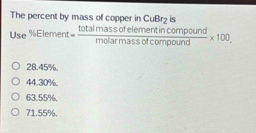 the percent by mass of copper in cubr2 is use %element = \\frac{total mass of element in compound}{molar mass of compound}×100. 28.45%. 44.30%. 63.55%. 71.55%.