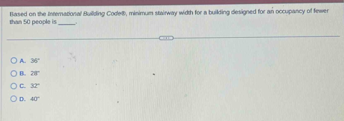 based on the international building code®, minimum stairway width for a building designed for an occupancy of fewer than 50 people is _____.\n\na. 36\\nb. 28\\nc. 32\\nd. 40\