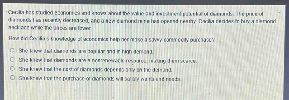 cecilia has studied economics and knows about the value and investment potential of diamonds. the price of diamonds has recently decreased, and a new diamond mine has opened nearby. cecilia decides to buy a diamond necklace while the prices are lower. how did cecilias knowledge of economics help her make a savvy commodity purchase? o she knew that diamonds are popular and in high demand. o she knew that diamonds are a nonrenewable resource, making them scarce. o she knew that the cost of diamonds depends only on the demand. o she knew that the purchase of diamonds will satisfy wants and needs.