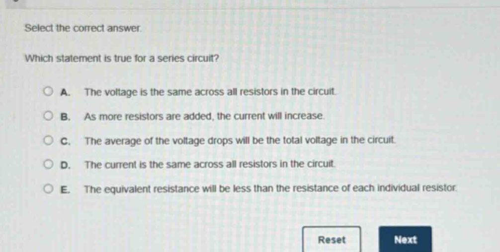 select the correct answer. which statement is true for a series circuit? a. the voltage is the same across all resistors in the circuit. b. as more resistors are added, the current will increase. c. the average of the voltage drops will be the total voltage in the circuit. d. the current is the same across all resistors in the circuit. e. the equivalent resistance will be less than the resistance of each individual resistor.