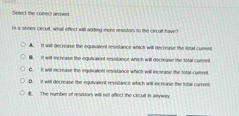 select the correct answer.\nin a series circuit, what effect will adding more resistors to the circuit have?\na. it will decrease the equivalent resistance which will decrease the total current.\nb. it will increase the equivalent resistance which will decrease the total current.\nc. it will increase the equivalent resistance which will increase the total current.\nd. it will decrease the equivalent resistance which will increase the total current.\ne. the number of resistors will not affect the circuit in anyway.