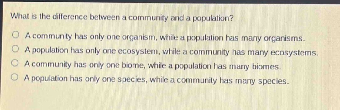 what is the difference between a community and a population?\na community has only one organism, while a population has many organisms.\na population has only one ecosystem, while a community has many ecosystems.\na community has only one biome, while a population has many biomes.\na population has only one species, while a community has many species.