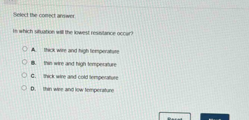 select the correct answer.\nin which situation will the lowest resistance occur?\na. thick wire and high temperature\nb. thin wire and high temperature\nc. thick wire and cold temperature\nd. thin wire and low temperature