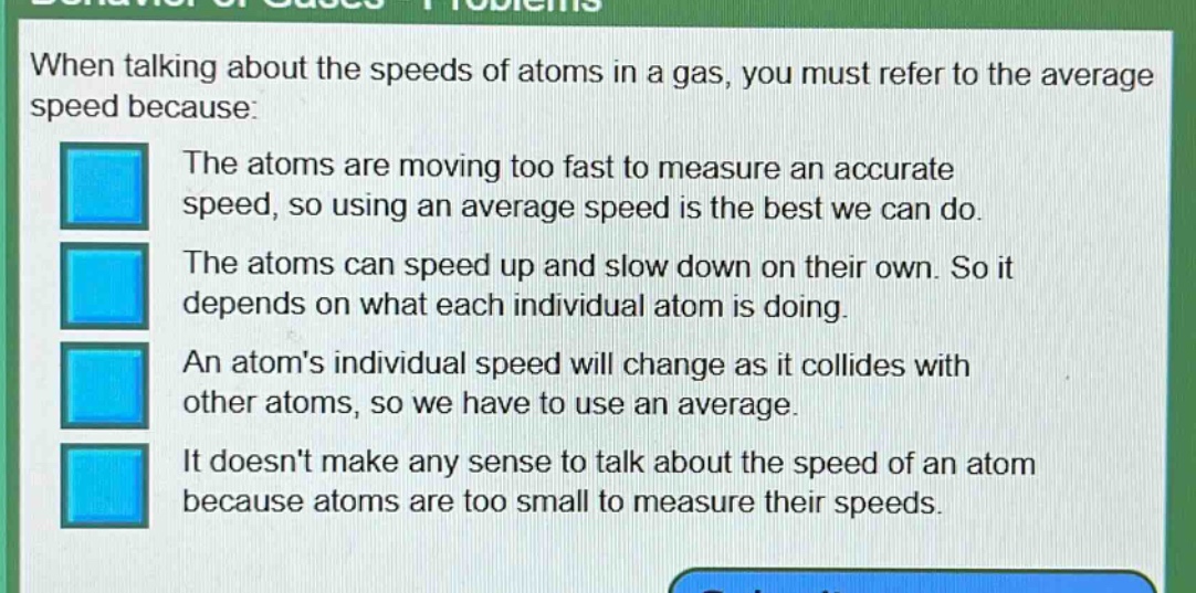 when talking about the speeds of atoms in a gas, you must refer to the average speed because:\nthe atoms are moving too fast to measure an accurate speed, so using an average speed is the best we can do.\nthe atoms can speed up and slow down on their own. so it depends on what each individual atom is doing.\nan atoms individual speed will change as it collides with other atoms, so we have to use an average.\nit doesnt make any sense to talk about the speed of an atom because atoms are too small to measure their speeds.