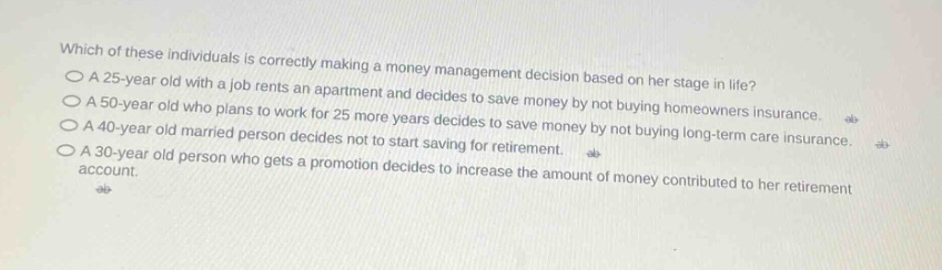 which of these individuals is correctly making a money management decision based on her stage in life?\na 25 - year old with a job rents an apartment and decides to save money by not buying homeowners insurance.\na 50 - year old who plans to work for 25 more years decides to save money by not buying long - term care insurance.\na 40 - year old married person decides not to start saving for retirement.\na 30 - year old person who gets a promotion decides to increase the amount of money contributed to her retirement account.
