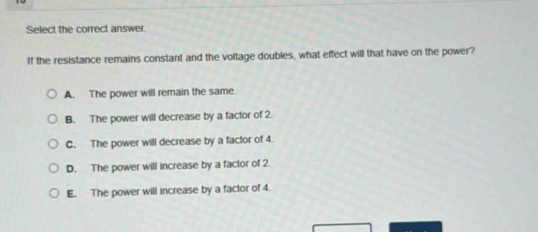 select the correct answer. if the resistance remains constant and the voltage doubles, what effect will that have on the power?\na. the power will remain the same.\nb. the power will decrease by a factor of 2.\nc. the power will decrease by a factor of 4.\nd. the power will increase by a factor of 2.\ne. the power will increase by a factor of 4.