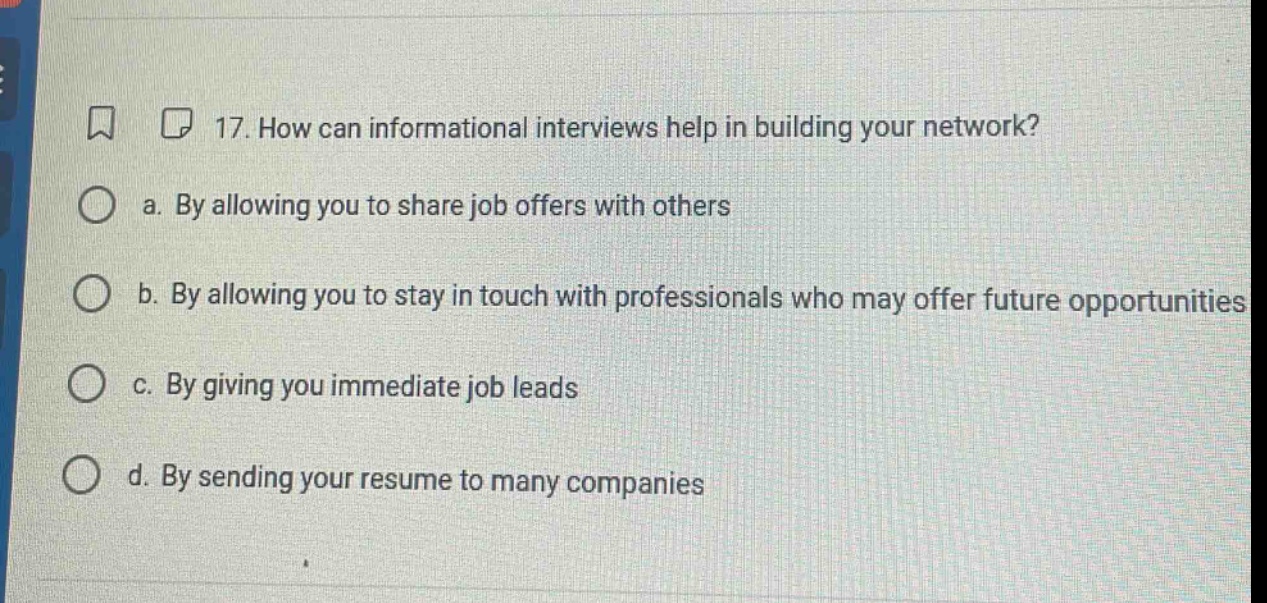 17. how can informational interviews help in building your network?\n a. by allowing you to share job offers with others\n b. by allowing you to stay in touch with professionals who may offer future opportunities\n c. by giving you immediate job leads\n d. by sending your resume to many companies