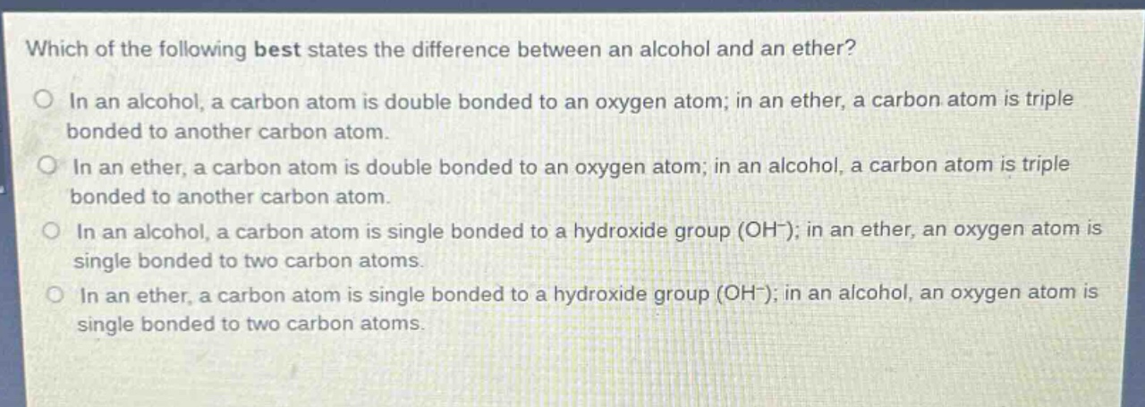 which of the following best states the difference between an alcohol and an ether?\nin an alcohol, a carbon atom is double bonded to an oxygen atom; in an ether, a carbon atom is triple bonded to another carbon atom.\nin an ether, a carbon atom is double bonded to an oxygen atom; in an alcohol, a carbon atom is triple bonded to another carbon atom.\nin an alcohol, a carbon atom is single bonded to a hydroxide group (oh⁻); in an ether, an oxygen atom is single bonded to two carbon atoms.\nin an ether, a carbon atom is single bonded to a hydroxide group (oh⁻); in an alcohol, an oxygen atom is single bonded to two carbon atoms.