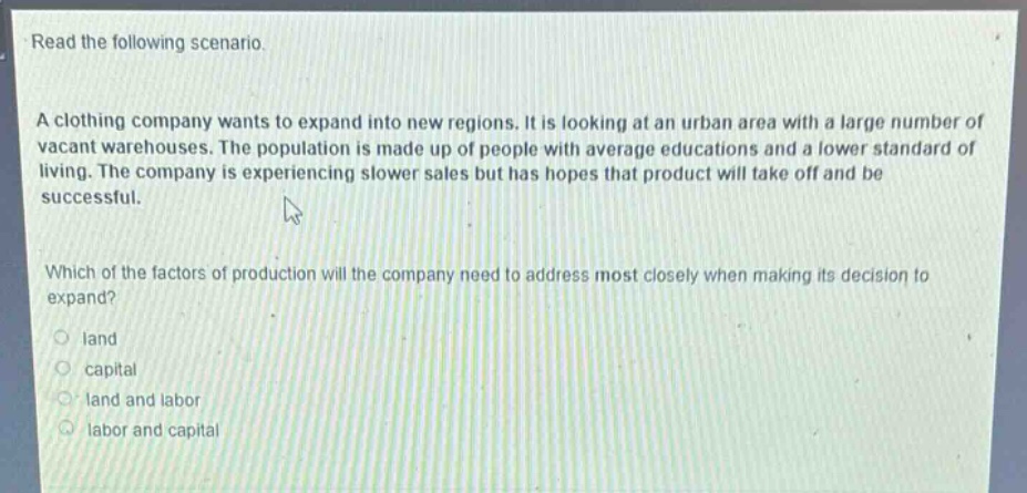 read the following scenario.\na clothing company wants to expand into new regions. it is looking at an urban area with a large number of vacant warehouses. the population is made up of people with average educations and a lower standard of living. the company is experiencing slower sales but has hopes that product will take off and be successful.\nwhich of the factors of production will the company need to address most closely when making its decision to expand?\nland\ncapital\nland and labor\nlabor and capital