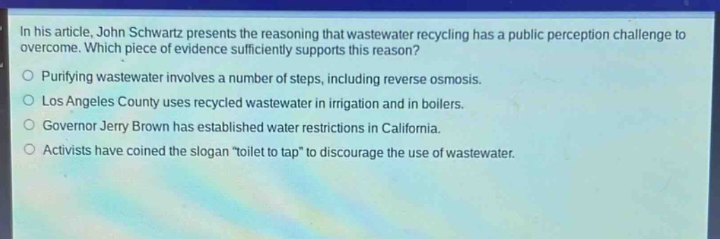 in his article, john schwartz presents the reasoning that wastewater recycling has a public perception challenge to overcome. which piece of evidence sufficiently supports this reason?\npurifying wastewater involves a number of steps, including reverse osmosis.\nlos angeles county uses recycled wastewater in irrigation and in boilers.\ngovernor jerry brown has established water restrictions in california.\nactivists have coined the slogan \toilet to tap\ to discourage the use of wastewater.