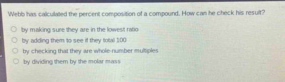 webb has calculated the percent composition of a compound. how can he check his result?\nby making sure they are in the lowest ratio\nby adding them to see if they total 100\nby checking that they are whole - number multiples\nby dividing them by the molar mass