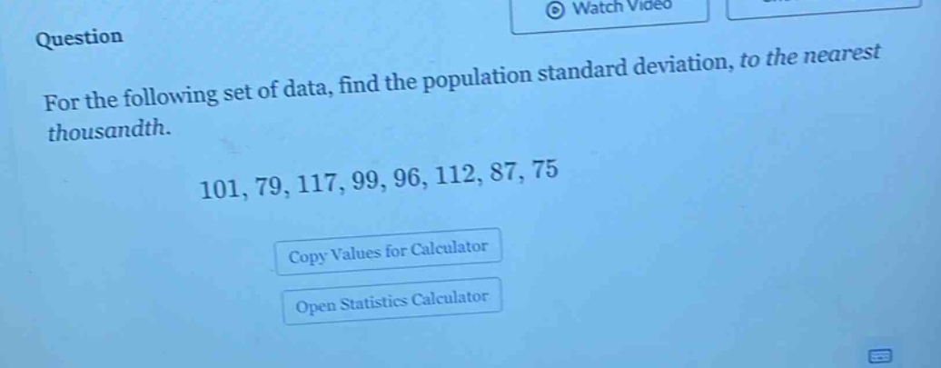 question\nfor the following set of data, find the population standard deviation, to the nearest thousandth.\n101, 79, 117, 99, 96, 112, 87, 75\ncopy values for calculator\nopen statistics calculator