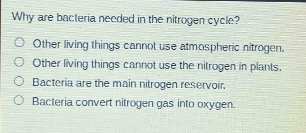 why are bacteria needed in the nitrogen cycle?\no other living things cannot use atmospheric nitrogen.\no other living things cannot use the nitrogen in plants.\no bacteria are the main nitrogen reservoir.\no bacteria convert nitrogen gas into oxygen.