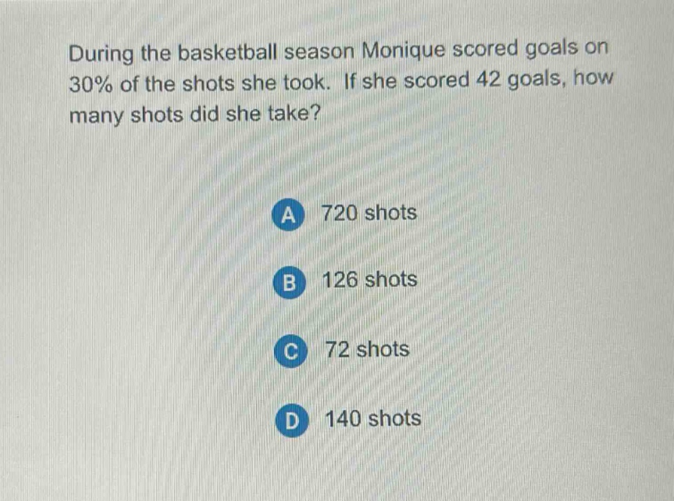 during the basketball season monique scored goals on 30% of the shots she took. if she scored 42 goals, how many shots did she take?\na 720 shots\nb 126 shots\nc 72 shots\nd 140 shots