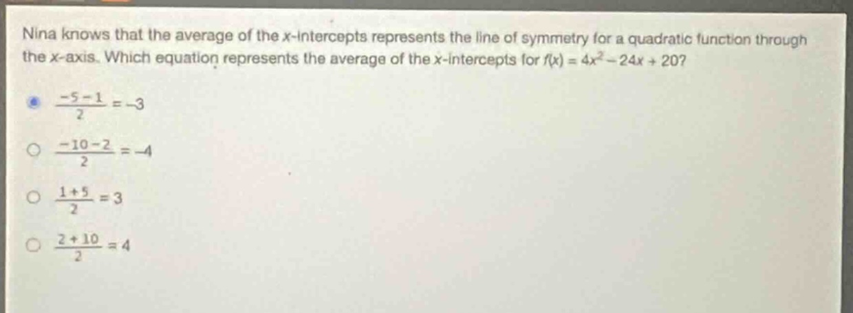 nina knows that the average of the x - intercepts represents the line of symmetry for a quadratic function through the x - axis. which equation represents the average of the x - intercepts for (f(x)=4x^{2}-24x + 20)?\n(\frac{-5 - 1}{2}=-3)\n(\frac{-10 - 2}{2}=-4)\n(\frac{1 + 5}{2}=3)\n(\frac{2+10}{2}=4)