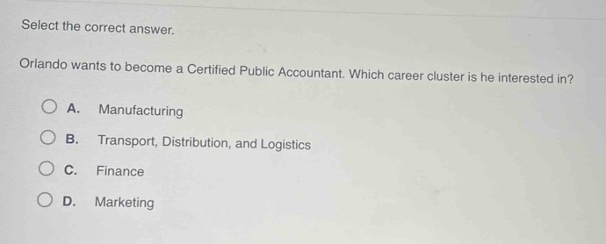 select the correct answer. orlando wants to become a certified public accountant. which career cluster is he interested in? a. manufacturing b. transport, distribution, and logistics c. finance d. marketing