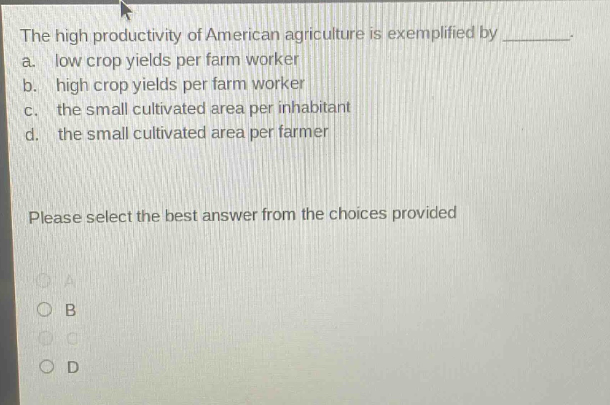 the high productivity of american agriculture is exemplified by ________. a. low crop yields per farm worker b. high crop yields per farm worker c. the small cultivated area per inhabitant d. the small cultivated area per farmer please select the best answer from the choices provided
