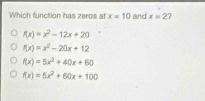 which function has zeros at x = 10 and x = 2?\n○ f(x)=x² - 12x + 20\n○ f(x)=x² - 20x + 12\n○ f(x)=5x² + 40x + 60\n○ f(x)=5x² + 60x + 100