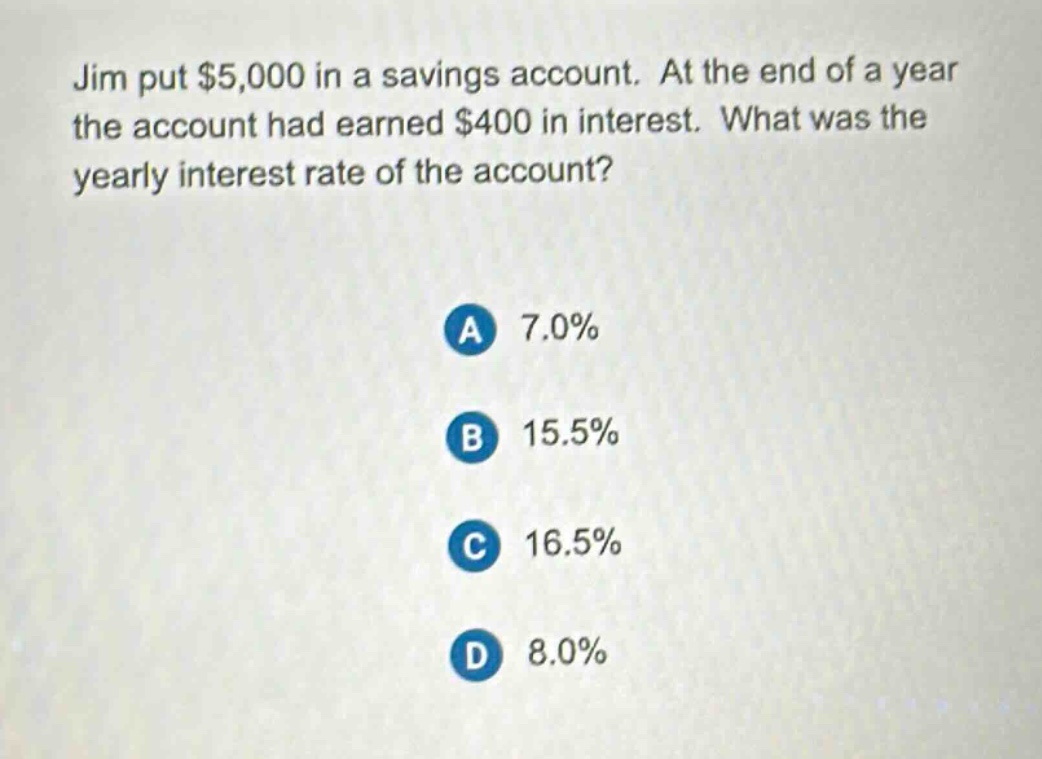 jim put $5,000 in a savings account. at the end of a year the account had earned $400 in interest. what was the yearly interest rate of the account?\na 7.0%\nb 15.5%\nc 16.5%\nd 8.0%