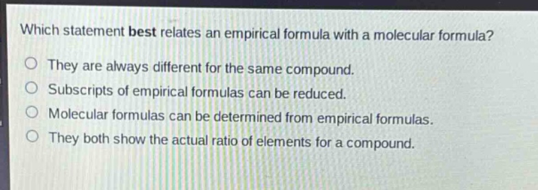 which statement best relates an empirical formula with a molecular formula?\no they are always different for the same compound.\no subscripts of empirical formulas can be reduced.\no molecular formulas can be determined from empirical formulas.\no they both show the actual ratio of elements for a compound.