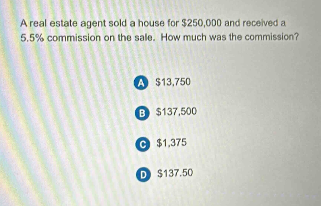 a real estate agent sold a house for $250,000 and received a 5.5% commission on the sale. how much was the commission?\na $13,750\nb $137,500\nc $1,375\nd $137.50