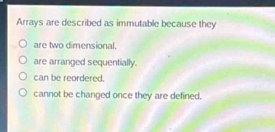 arrays are described as immutable because they\nare two dimensional.\nare arranged sequentially.\ncan be reordered.\ncannot be changed once they are defined.