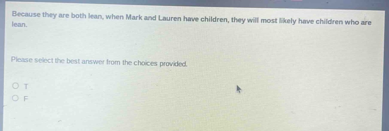 because they are both lean, when mark and lauren have children, they will most likely have children who are lean.\nplease select the best answer from the choices provided.\no t\no f