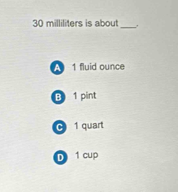 30 milliliters is about ___.\na 1 fluid ounce\nb 1 pint\nc 1 quart\nd 1 cup