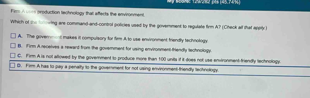 firm a uses production technology that affects the environment. which of the following are command - and - control policies used by the government to regulate firm a? (check all that apply.) a. the government makes it compulsory for firm a to use environment friendly technology. b. firm a receives a reward from the government for using environment - friendly technology. c. firm a is not allowed by the government to produce more than 100 units if it does not use environment - friendly technology. d. firm a has to pay a penalty to the government for not using environment - friendly technology.