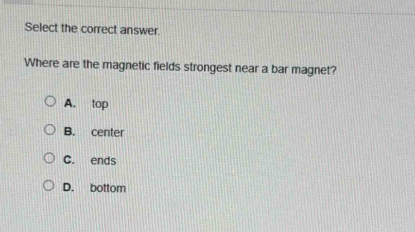 select the correct answer.\nwhere are the magnetic fields strongest near a bar magnet?\na. top\nb. center\nc. ends\nd. bottom
