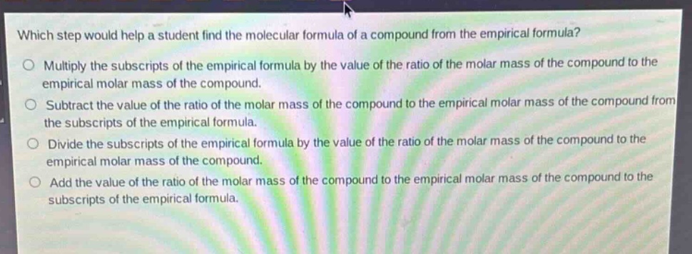 which step would help a student find the molecular formula of a compound from the empirical formula?\no multiply the subscripts of the empirical formula by the value of the ratio of the molar mass of the compound to the empirical molar mass of the compound.\no subtract the value of the ratio of the molar mass of the compound to the empirical molar mass of the compound from the subscripts of the empirical formula.\no divide the subscripts of the empirical formula by the value of the ratio of the molar mass of the compound to the empirical molar mass of the compound.\no add the value of the ratio of the molar mass of the compound to the empirical molar mass of the compound to the subscripts of the empirical formula.