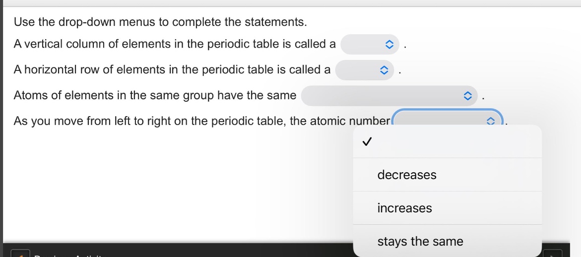 use the drop - down menus to complete the statements. a vertical column of elements in the periodic table is called a. a horizontal row of elements in the periodic table is called a. atoms of elements in the same group have the same. as you move from left to right on the periodic table, the atomic number.