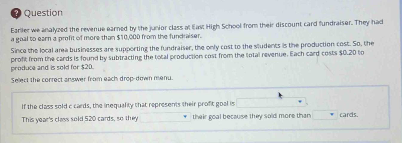 question\nearlier we analyzed the revenue earned by the junior class at east high school from their discount card fundraiser. they had a goal to earn a profit of more than $10,000 from the fundraiser.\nsince the local area businesses are supporting the fundraiser, the only cost to the students is the production cost. so, the profit from the cards is found by subtracting the total production cost from the total revenue. each card costs $0.20 to produce and is sold for $20.\nselect the correct answer from each drop - down menu.\nif the class sold c cards, the inequality that represents their profit goal is \nthis years class sold 520 cards, so they their goal because they sold more than cards.